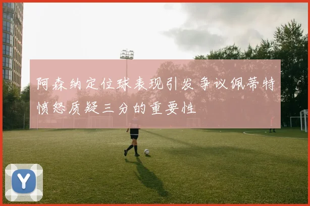 阿森纳定位球表现引发争议佩蒂特愤怒质疑三分的重要性