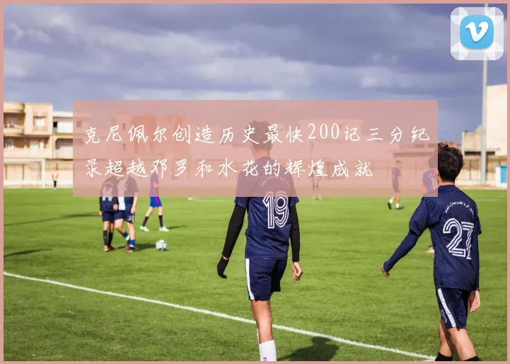 克尼佩尔创造历史最快200记三分纪录超越邓罗和水花的辉煌成就