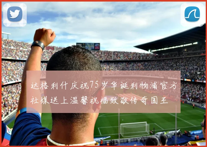 达格利什庆祝75岁华诞利物浦官方社媒送上温馨祝福致敬传奇国王