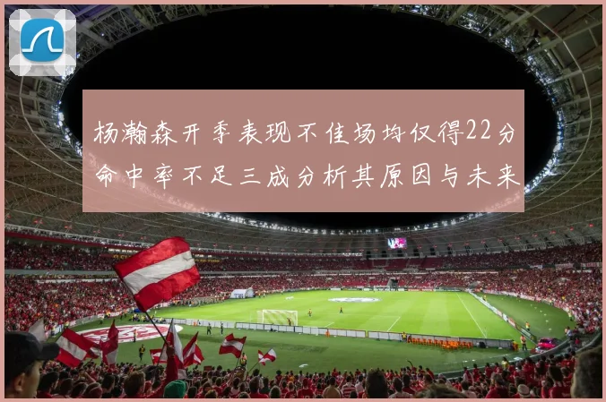杨瀚森开季表现不佳场均仅得22分命中率不足三成分析其原因与未来发展潜力