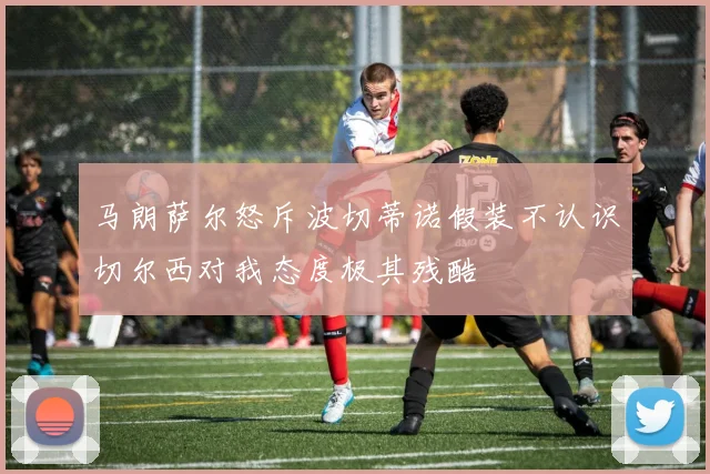 马朗萨尔怒斥波切蒂诺假装不认识切尔西对我态度极其残酷