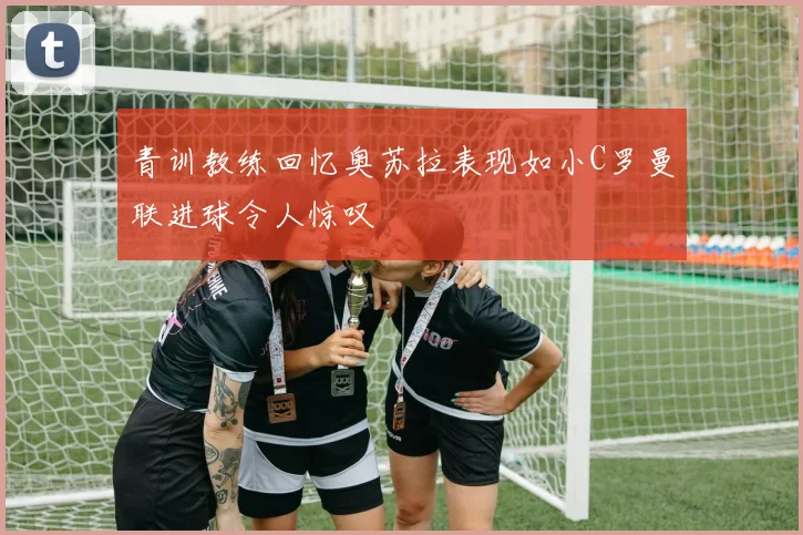 青训教练回忆奥苏拉表现如小C罗曼联进球令人惊叹